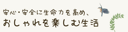 安心・安全に生命力を高め、おしゃれを楽しむ生活